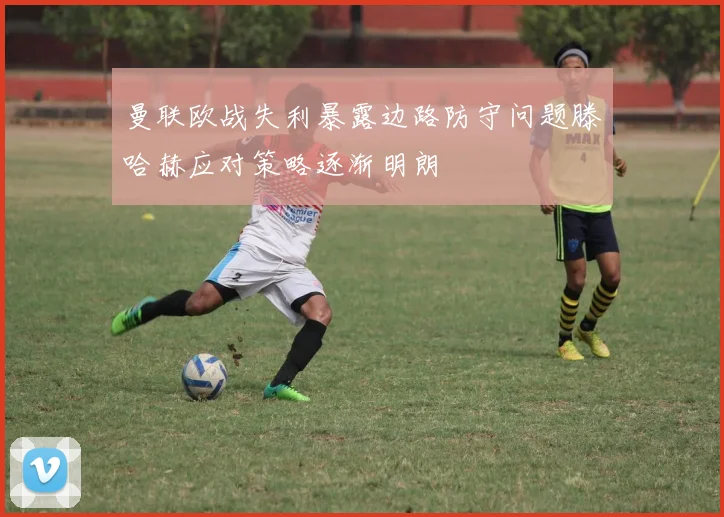 曼联欧战失利暴露边路防守问题滕哈赫应对策略逐渐明朗