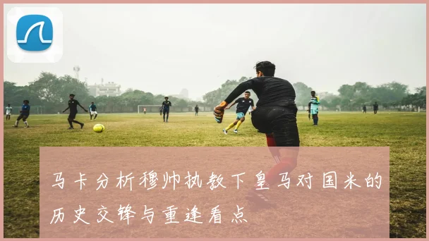 马卡分析穆帅执教下皇马对国米的历史交锋与重逢看点