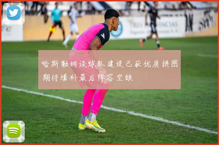 哈斯勒姆谈球队建设已获优质拼图期待填补最后阵容空缺