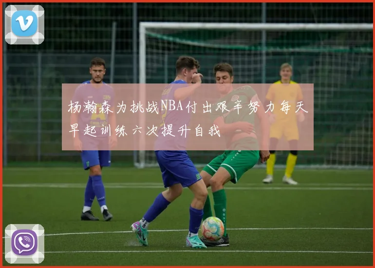 杨瀚森为挑战NBA付出艰辛努力每天早起训练六次提升自我