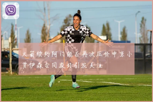 火箭续约阿门能否再次压价申京小贾伊森合同友好引发关注