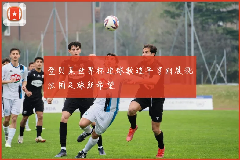 登贝莱世界杯进球数追平亨利展现法国足球新希望