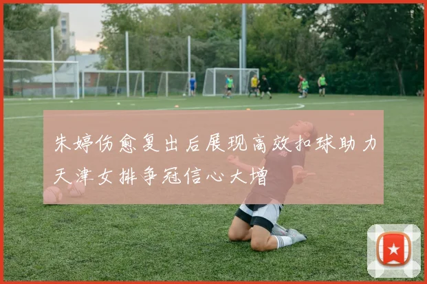 朱婷伤愈复出后展现高效扣球助力天津女排争冠信心大增