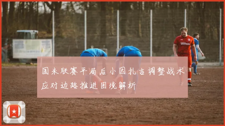 国米联赛平局后小因扎吉调整战术应对边路推进困境解析
