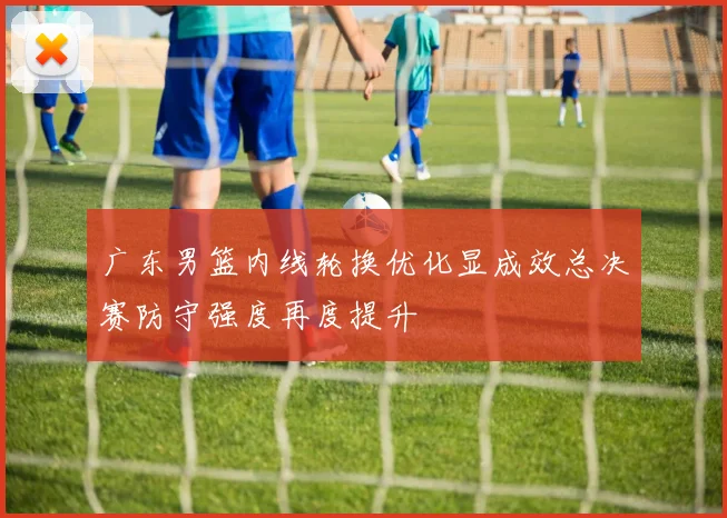 广东男篮内线轮换优化显成效总决赛防守强度再度提升