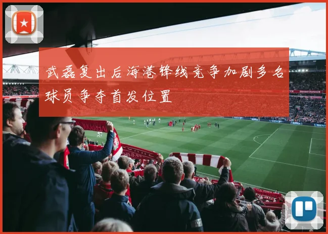 武磊复出后海港锋线竞争加剧多名球员争夺首发位置