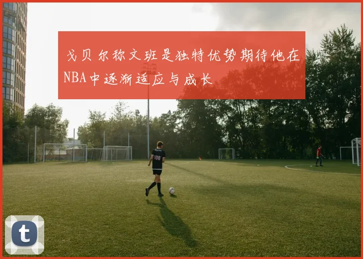戈贝尔称文班是独特优势期待他在NBA中逐渐适应与成长